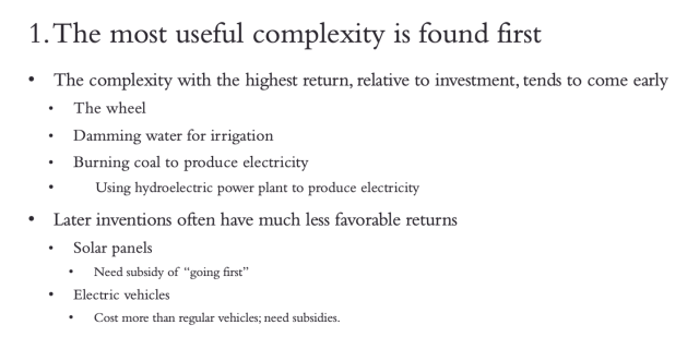 1. The most useful complexity is found first.  The complexity with the highest return, relative to investment, tends to come early. For example, the  wheel. Damming water for irrigation. Burning coal to produce electricity.  Later inventions often have much less favorable returns.  Solar panels need the subsidy of going first. Electric vehicles usually cost more than regular vehicles; need subsidies.