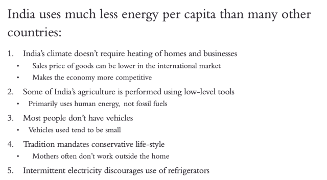 India uses much less energy per capita than many other countries: 1. India's climate doesn't require heating of homes and businesses • Sales price of goods can be lower in the international market • Makes the economy more competitive 2. Some of India's agriculture is performed using low-level tools • Primarily uses human energy, not fossil fuels 3. Most people don't have vehicles • Vehicles used tend to be small 4. Tradition mandates conservative life-style •Mothers often don't work outside the home 5. Intermittent electricity iscourages use of refrigerators