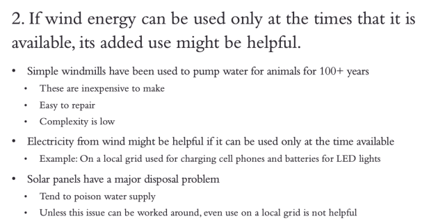 2. If wind energy can be used only at the times that it is available, its added use might be helpful. •Simple windmills have been used to pump water for animals for 100+ years • These are inexpensive to make • Easy to repair • Complexity is low • Electricity from wind might be helpful if it can be used only at the time available •Example: On a local grid used for charging cell phones and batteries for LED lights • Solar panels have a major disposal problem • Tend to poison water supply • Unless this issue can be worked around, even use on a local grid is not helpful