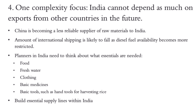 4. One complexity focus: India cannot depend as much on exports from other countries in the future. • China is becoming a less reliable supplier of raw materials to India. • Amount of international shipping is likely to fall as diesel fuel availability becomes more restricted. • Planners in India need to think about what essentials are needed: • Food • Fresh water • Clothing • Basic medicines • Basic tools, such as hand tools for harvesting rice • Build essential supply lines within India